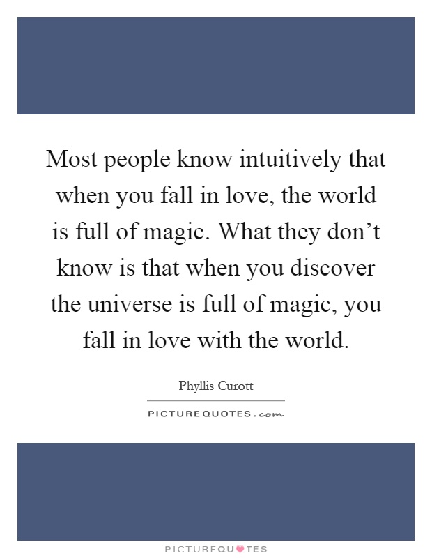 Most people know intuitively that when you fall in love, the world is full of magic. What they don't know is that when you discover the universe is full of magic, you fall in love with the world Picture Quote #1