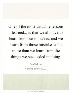 One of the most valuable lessons I learned... is that we all have to learn from our mistakes, and we learn from those mistakes a lot more than we learn from the things we succeeded in doing Picture Quote #1