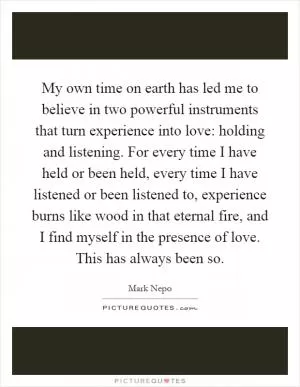My own time on earth has led me to believe in two powerful instruments that turn experience into love: holding and listening. For every time I have held or been held, every time I have listened or been listened to, experience burns like wood in that eternal fire, and I find myself in the presence of love. This has always been so Picture Quote #1