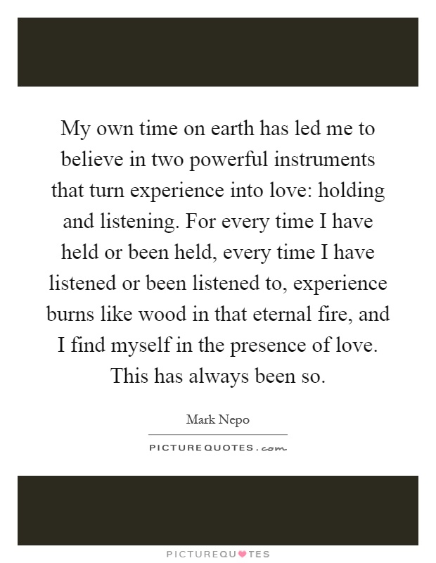 My own time on earth has led me to believe in two powerful instruments that turn experience into love: holding and listening. For every time I have held or been held, every time I have listened or been listened to, experience burns like wood in that eternal fire, and I find myself in the presence of love. This has always been so Picture Quote #1