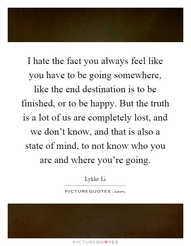 I hate the fact you always feel like you have to be going somewhere, like the end destination is to be finished, or to be happy. But the truth is a lot of us are completely lost, and we don't know, and that is also a state of mind, to not know who you are and where you're going Picture Quote #1