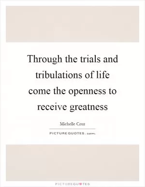 Through the trials and tribulations of life come the openness to receive greatness Picture Quote #1
