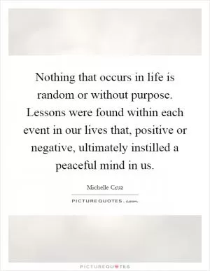 Nothing that occurs in life is random or without purpose. Lessons were found within each event in our lives that, positive or negative, ultimately instilled a peaceful mind in us Picture Quote #1
