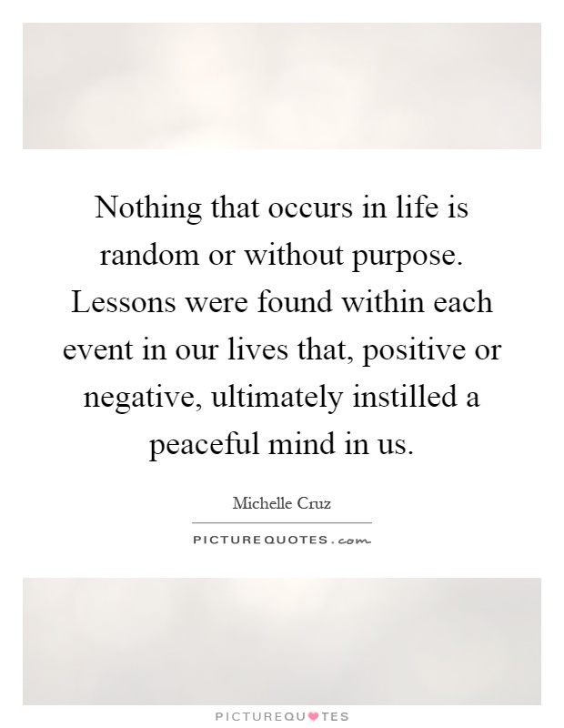 Nothing that occurs in life is random or without purpose. Lessons were found within each event in our lives that, positive or negative, ultimately instilled a peaceful mind in us Picture Quote #1