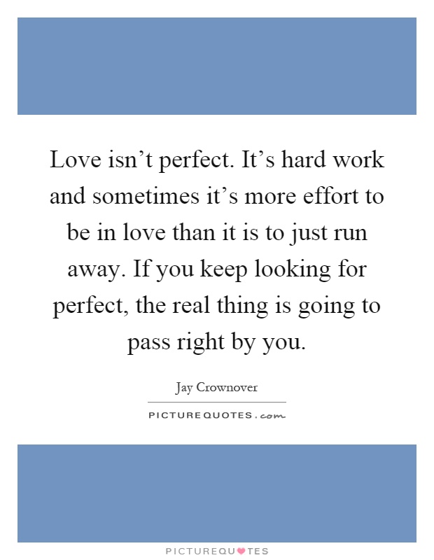 Love isn't perfect. It's hard work and sometimes it's more effort to be in love than it is to just run away. If you keep looking for perfect, the real thing is going to pass right by you Picture Quote #1