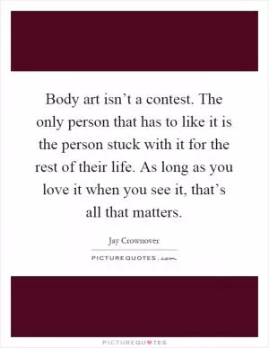 Body art isn’t a contest. The only person that has to like it is the person stuck with it for the rest of their life. As long as you love it when you see it, that’s all that matters Picture Quote #1