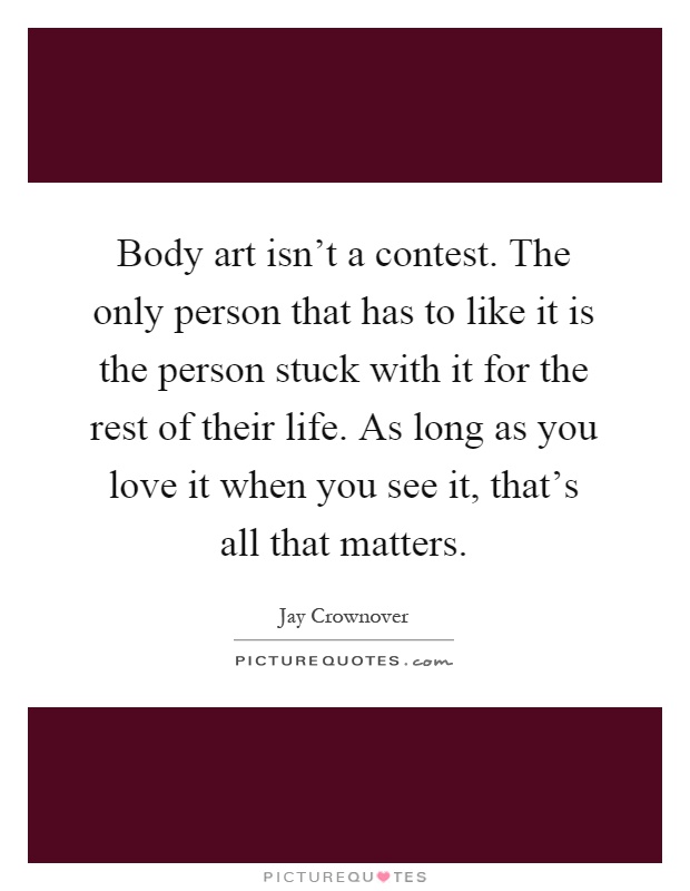 Body art isn't a contest. The only person that has to like it is the person stuck with it for the rest of their life. As long as you love it when you see it, that's all that matters Picture Quote #1