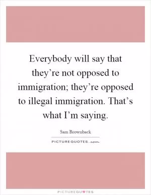 Everybody will say that they’re not opposed to immigration; they’re opposed to illegal immigration. That’s what I’m saying Picture Quote #1