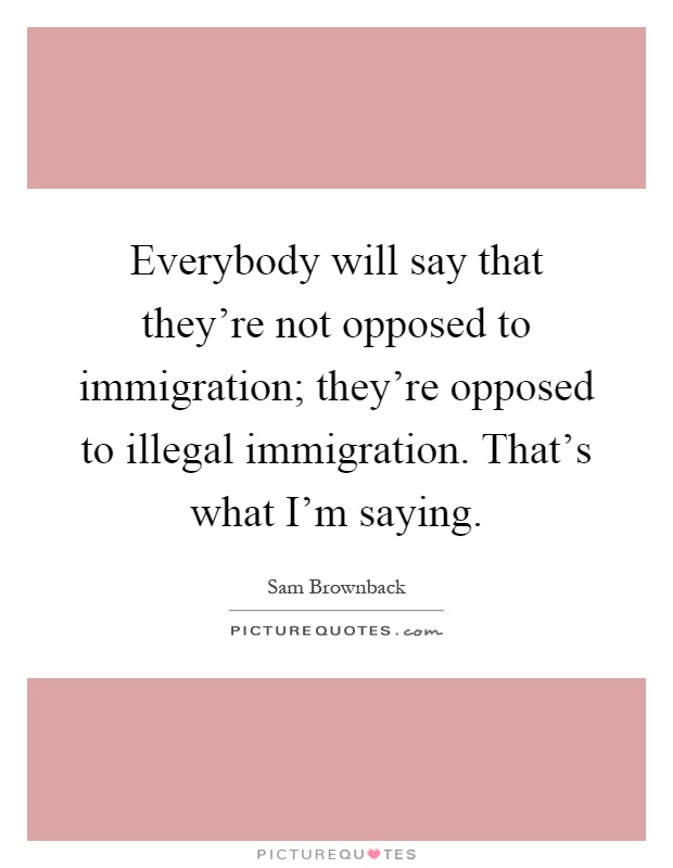 Everybody will say that they're not opposed to immigration; they're opposed to illegal immigration. That's what I'm saying Picture Quote #1