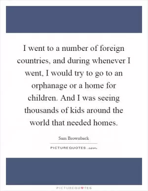 I went to a number of foreign countries, and during whenever I went, I would try to go to an orphanage or a home for children. And I was seeing thousands of kids around the world that needed homes Picture Quote #1