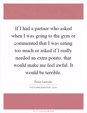 If I had a partner who asked when I was going to the gym or commented that I was eating too much or asked if I really needed an extra potato, that would make me feel awful. It would be terrible Picture Quote #1