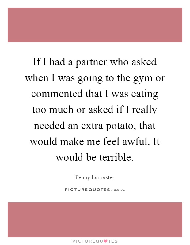 If I had a partner who asked when I was going to the gym or commented that I was eating too much or asked if I really needed an extra potato, that would make me feel awful. It would be terrible Picture Quote #1
