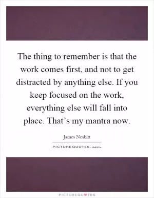 The thing to remember is that the work comes first, and not to get distracted by anything else. If you keep focused on the work, everything else will fall into place. That’s my mantra now Picture Quote #1