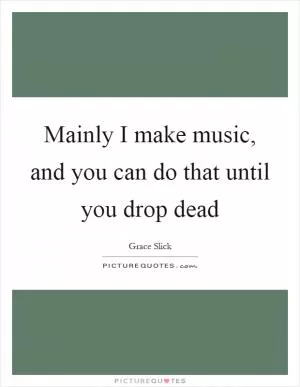 Mainly I make music, and you can do that until you drop dead Picture Quote #1