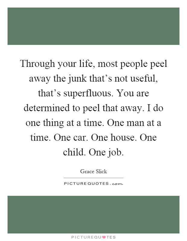 Through your life, most people peel away the junk that's not useful, that's superfluous. You are determined to peel that away. I do one thing at a time. One man at a time. One car. One house. One child. One job Picture Quote #1