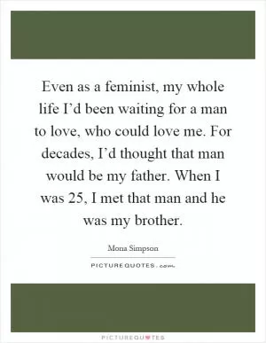 Even as a feminist, my whole life I’d been waiting for a man to love, who could love me. For decades, I’d thought that man would be my father. When I was 25, I met that man and he was my brother Picture Quote #1