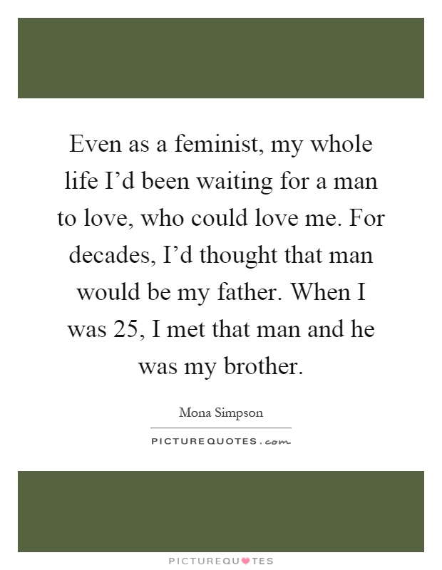 Even as a feminist, my whole life I'd been waiting for a man to love, who could love me. For decades, I'd thought that man would be my father. When I was 25, I met that man and he was my brother Picture Quote #1