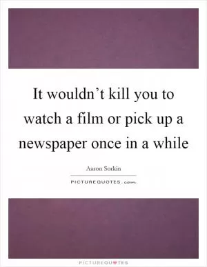 It wouldn’t kill you to watch a film or pick up a newspaper once in a while Picture Quote #1