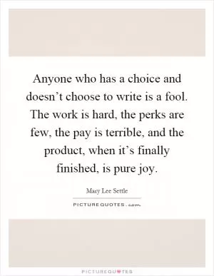 Anyone who has a choice and doesn’t choose to write is a fool. The work is hard, the perks are few, the pay is terrible, and the product, when it’s finally finished, is pure joy Picture Quote #1