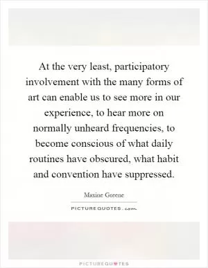 At the very least, participatory involvement with the many forms of art can enable us to see more in our experience, to hear more on normally unheard frequencies, to become conscious of what daily routines have obscured, what habit and convention have suppressed Picture Quote #1