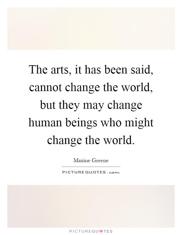 The arts, it has been said, cannot change the world, but they may change human beings who might change the world Picture Quote #1