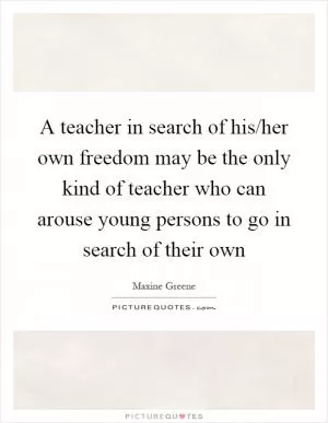 A teacher in search of his/her own freedom may be the only kind of teacher who can arouse young persons to go in search of their own Picture Quote #1
