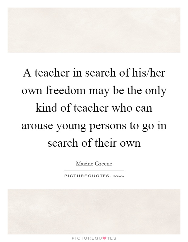 A teacher in search of his/her own freedom may be the only kind of teacher who can arouse young persons to go in search of their own Picture Quote #1