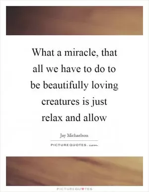 What a miracle, that all we have to do to be beautifully loving creatures is just relax and allow Picture Quote #1