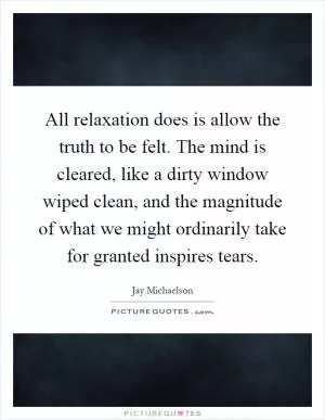 All relaxation does is allow the truth to be felt. The mind is cleared, like a dirty window wiped clean, and the magnitude of what we might ordinarily take for granted inspires tears Picture Quote #1
