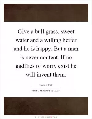 Give a bull grass, sweet water and a willing heifer and he is happy. But a man is never content. If no gadflies of worry exist he will invent them Picture Quote #1