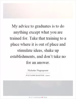 My advice to graduates is to do anything except what you are trained for. Take that training to a place where it is out of place and stimulate ideas, shake up establishments, and don’t take no for an answer Picture Quote #1