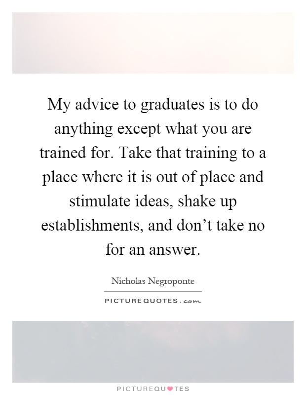 My advice to graduates is to do anything except what you are trained for. Take that training to a place where it is out of place and stimulate ideas, shake up establishments, and don't take no for an answer Picture Quote #1