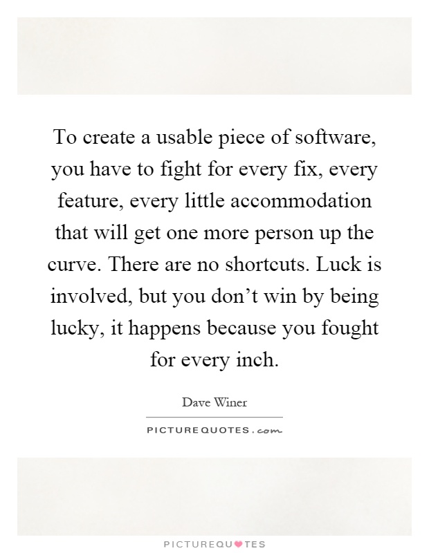 To create a usable piece of software, you have to fight for every fix, every feature, every little accommodation that will get one more person up the curve. There are no shortcuts. Luck is involved, but you don't win by being lucky, it happens because you fought for every inch Picture Quote #1