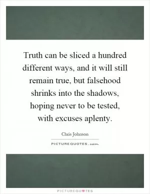 Truth can be sliced a hundred different ways, and it will still remain true, but falsehood shrinks into the shadows, hoping never to be tested, with excuses aplenty Picture Quote #1