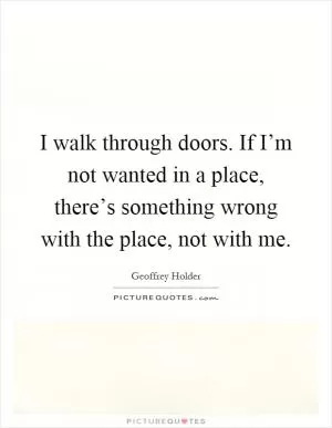 I walk through doors. If I’m not wanted in a place, there’s something wrong with the place, not with me Picture Quote #1