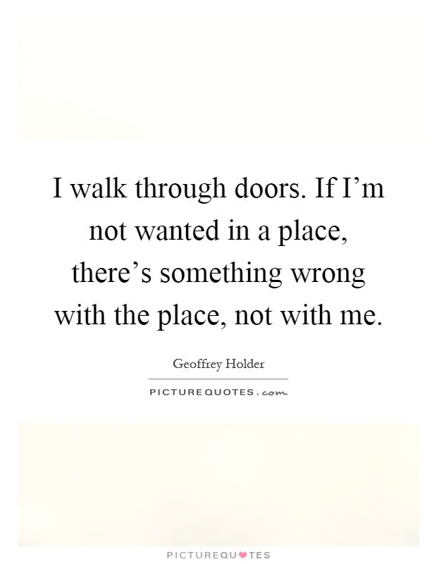 I walk through doors. If I'm not wanted in a place, there's something wrong with the place, not with me Picture Quote #1