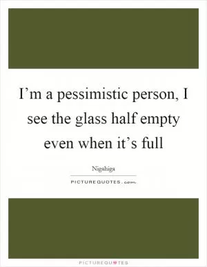 I’m a pessimistic person, I see the glass half empty even when it’s full Picture Quote #1