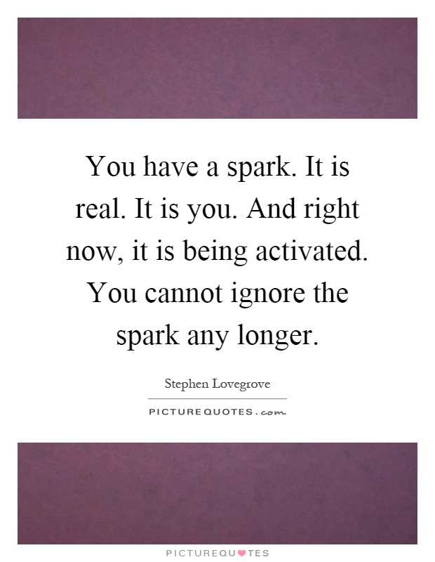 You have a spark. It is real. It is you. And right now, it is being activated. You cannot ignore the spark any longer Picture Quote #1