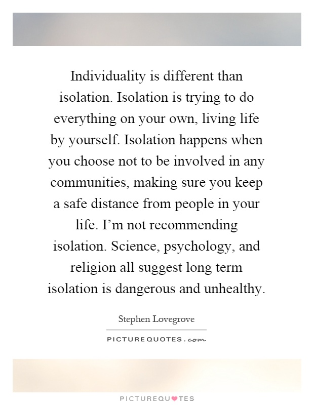 Individuality is different than isolation. Isolation is trying to do everything on your own, living life by yourself. Isolation happens when you choose not to be involved in any communities, making sure you keep a safe distance from people in your life. I'm not recommending isolation. Science, psychology, and religion all suggest long term isolation is dangerous and unhealthy Picture Quote #1
