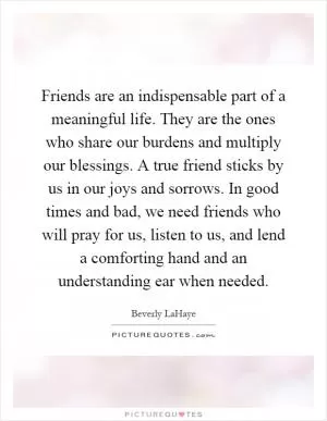 Friends are an indispensable part of a meaningful life. They are the ones who share our burdens and multiply our blessings. A true friend sticks by us in our joys and sorrows. In good times and bad, we need friends who will pray for us, listen to us, and lend a comforting hand and an understanding ear when needed Picture Quote #1