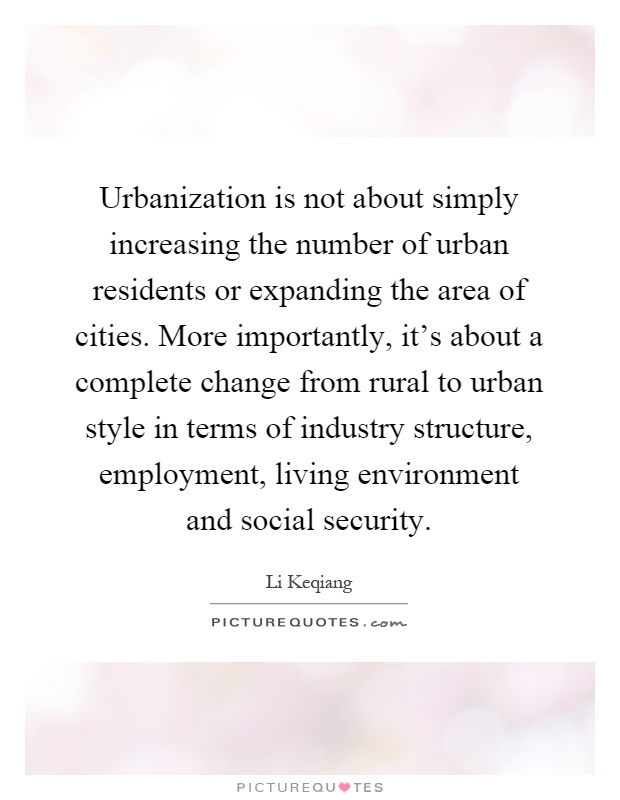 Urbanization is not about simply increasing the number of urban residents or expanding the area of cities. More importantly, it's about a complete change from rural to urban style in terms of industry structure, employment, living environment and social security Picture Quote #1