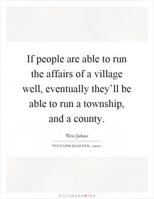 If people are able to run the affairs of a village well, eventually they’ll be able to run a township, and a county Picture Quote #1