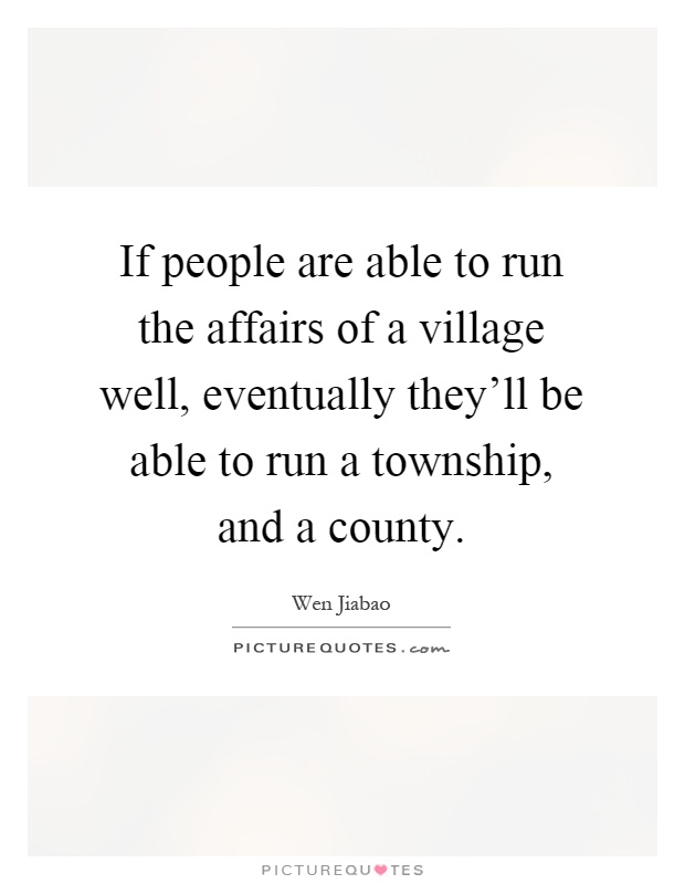 If people are able to run the affairs of a village well, eventually they'll be able to run a township, and a county Picture Quote #1