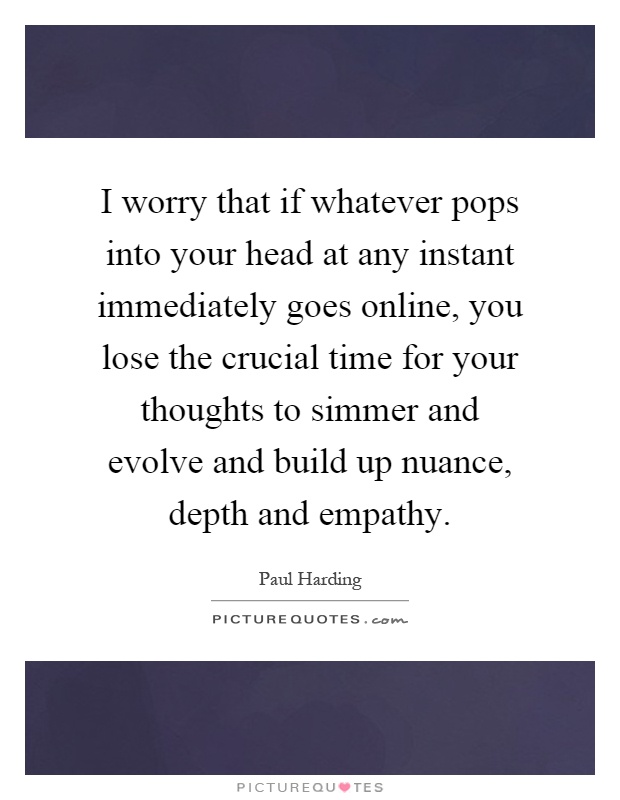 I worry that if whatever pops into your head at any instant immediately goes online, you lose the crucial time for your thoughts to simmer and evolve and build up nuance, depth and empathy Picture Quote #1