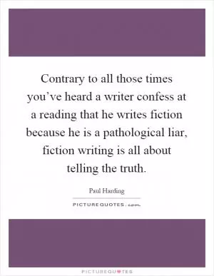 Contrary to all those times you’ve heard a writer confess at a reading that he writes fiction because he is a pathological liar, fiction writing is all about telling the truth Picture Quote #1