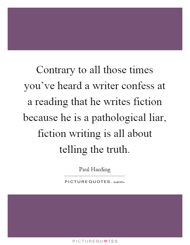 Contrary to all those times you've heard a writer confess at a reading that he writes fiction because he is a pathological liar, fiction writing is all about telling the truth Picture Quote #1