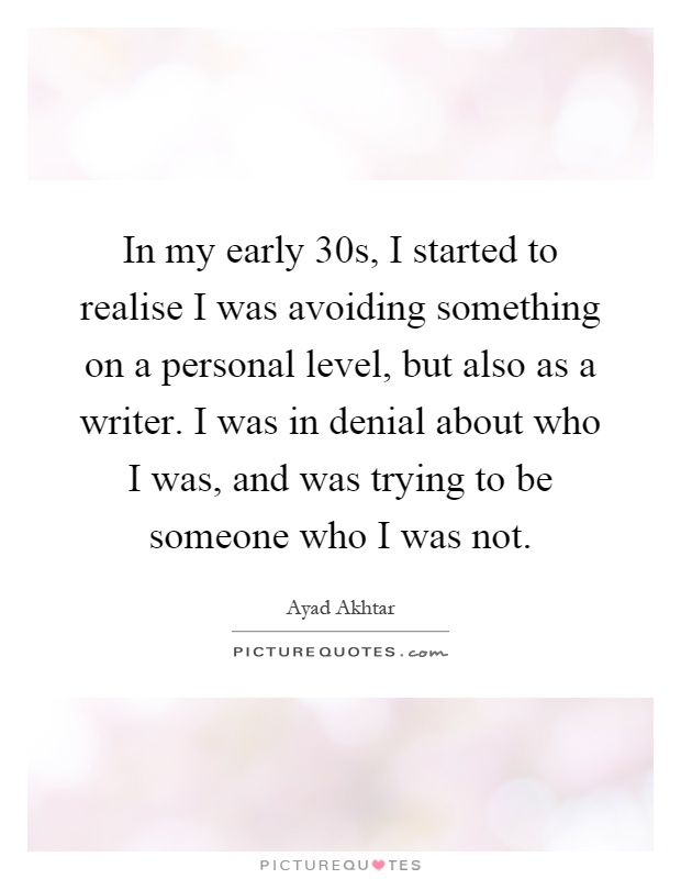 In my early 30s, I started to realise I was avoiding something on a personal level, but also as a writer. I was in denial about who I was, and was trying to be someone who I was not Picture Quote #1