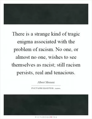 There is a strange kind of tragic enigma associated with the problem of racism. No one, or almost no one, wishes to see themselves as racist; still racism persists, real and tenacious Picture Quote #1