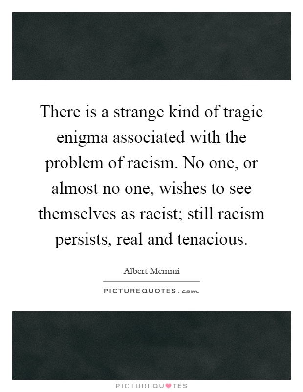 There is a strange kind of tragic enigma associated with the problem of racism. No one, or almost no one, wishes to see themselves as racist; still racism persists, real and tenacious Picture Quote #1