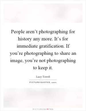 People aren’t photographing for history any more. It’s for immediate gratification. If you’re photographing to share an image, you’re not photographing to keep it Picture Quote #1